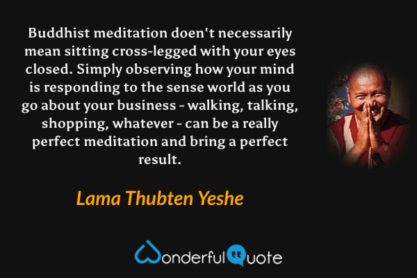 Buddhist meditation doen't necessarily mean sitting cross-legged with your eyes closed. Simply observing how your mind is responding to the sense world as you go about your business - walking, talking, shopping, whatever - can be a really perfect meditation and bring a perfect result. - Lama Thubten Yeshe quote.