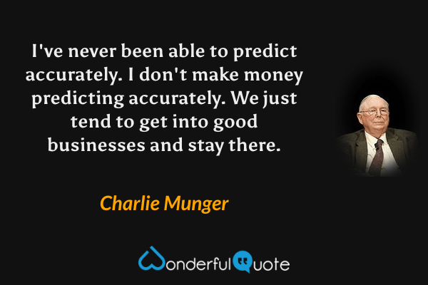I've never been able to predict accurately. I don't make money predicting accurately. We just tend to get into good businesses and stay there. - Charlie Munger quote.