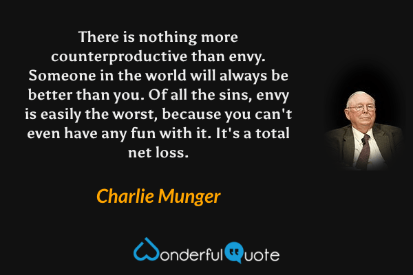 There is nothing more counterproductive than envy. Someone in the world will always be better than you. Of all the sins, envy is easily the worst, because you can't even have any fun with it. It's a total net loss. - Charlie Munger quote.