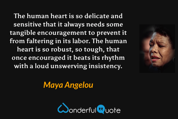 The human heart is so delicate and sensitive that it always needs some tangible encouragement to prevent it from faltering in its labor. The human heart is so robust, so tough, that once encouraged it beats its rhythm with a loud unswerving insistency. - Maya Angelou quote.