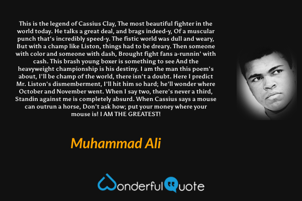 This is the legend of Cassius Clay,
The most beautiful fighter in the world today.
He talks a great deal, and brags indeed-y,
Of a muscular punch that's incredibly speed-y.
The fistic world was dull and weary,
But with a champ like Liston, things had to be dreary.
Then someone with color and someone with dash,
Brought fight fans a-runnin' with cash.
This brash young boxer is something to see
And the heavyweight championship is his destiny.

I am the man this poem's about,
I'll be champ of the world, there isn't a doubt.
Here I predict Mr. Liston's dismemberment,
I'll hit him so hard; he'll wonder where October and November went.
When I say two, there's never a third,
Standin against me is completely absurd.
When Cassius says a mouse can outrun a horse,
Don't ask how; put your money where your mouse is!
I AM THE GREATEST! - Muhammad Ali quote.