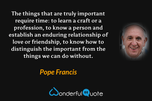 The things that are truly important require time: to learn a craft or a profession, to know a person and establish an enduring relationship of love or friendship, to know how to distinguish the important from the things we can do without. - Pope Francis quote.
