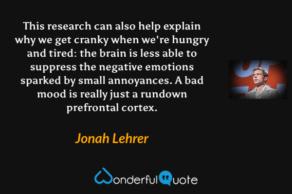 This research can also help explain why we get cranky when we're hungry and tired: the brain is less able to suppress the negative emotions sparked by small annoyances. A bad mood is really just a rundown prefrontal cortex. - Jonah Lehrer quote.