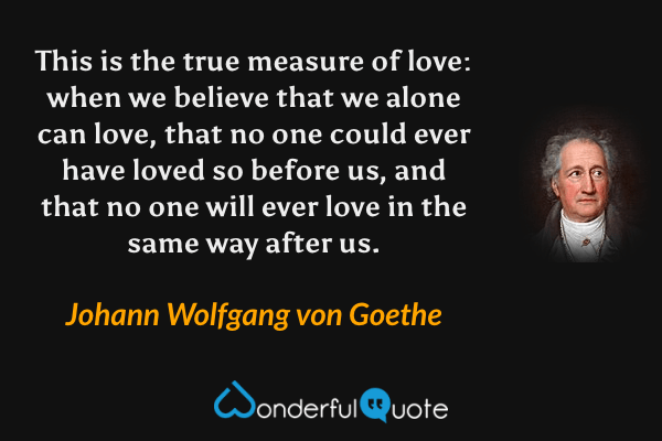 This is the true measure of love: when we believe that we alone can love, that no one could ever have loved so before us, and that no one will ever love in the same way after us. - Johann Wolfgang von Goethe quote.