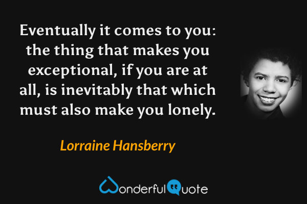 Eventually it comes to you: the thing that makes you exceptional, if you are at all, is inevitably that which must also make you lonely. - Lorraine Hansberry quote.