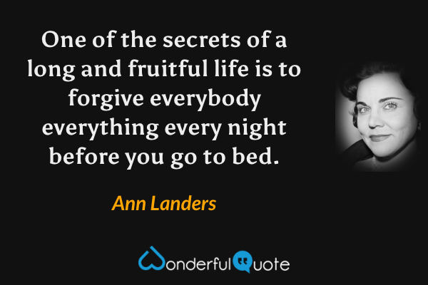 One of the secrets of a long and fruitful life is to forgive everybody everything every night before you go to bed. - Ann Landers quote.