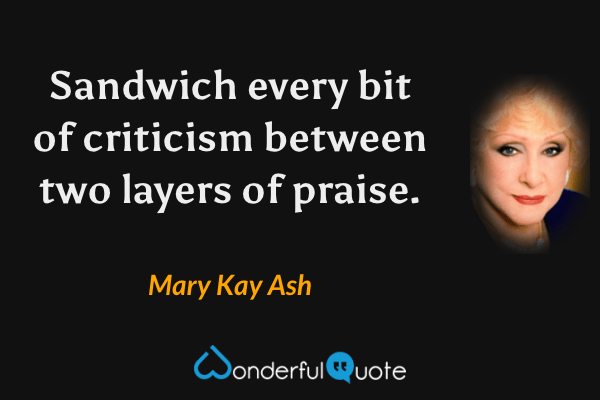 Sandwich every bit of criticism between two layers of praise. - Mary Kay Ash quote.