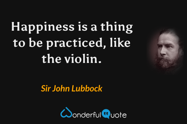 Happiness is a thing to be practiced, like the violin. - Sir John Lubbock quote.