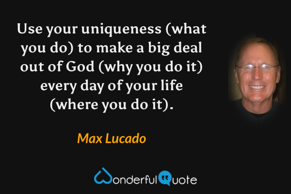 Use your uniqueness (what you do) to make a big deal out of God (why you do it) every day of your life (where you do it). - Max Lucado quote.