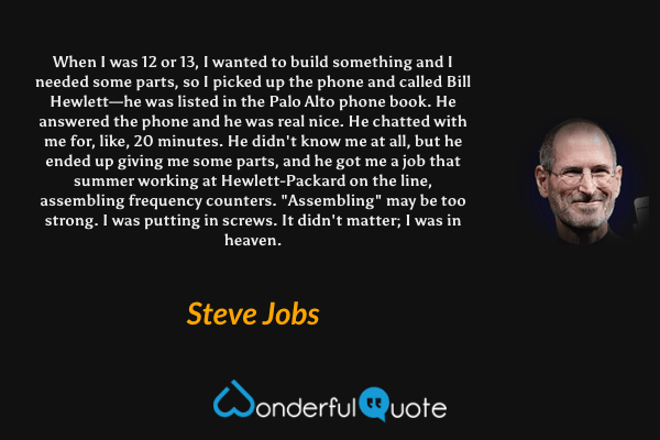 When I was 12 or 13, I wanted to build something and I needed some parts, so I picked up the phone and called Bill Hewlett—he was listed in the Palo Alto phone book. He answered the phone and he was real nice. He chatted with me for, like, 20 minutes. He didn't know me at all, but he ended up giving me some parts, and he got me a job that summer working at Hewlett-Packard on the line, assembling frequency counters. "Assembling" may be too strong. I was putting in screws. It didn't matter; I was in heaven. - Steve Jobs quote.