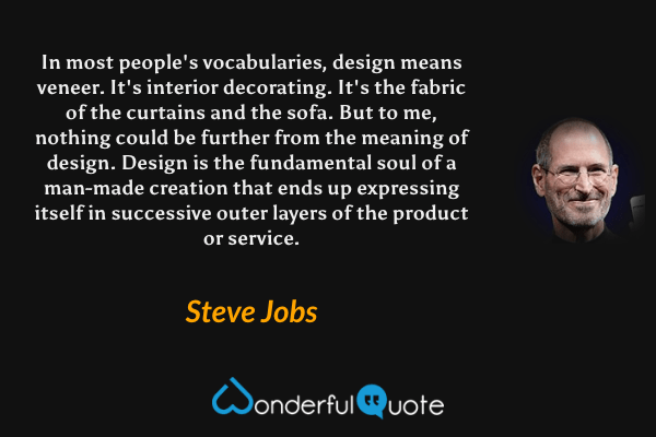 In most people's vocabularies, design means veneer. It's interior decorating. It's the fabric of the curtains and the sofa. But to me, nothing could be further from the meaning of design. Design is the fundamental soul of a man-made creation that ends up expressing itself in successive outer layers of the product or service. - Steve Jobs quote.