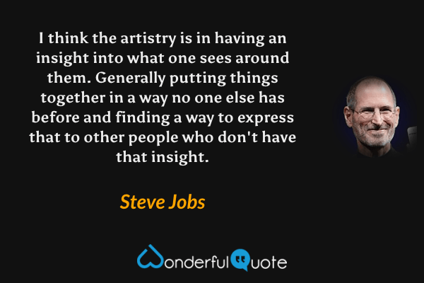 I think the artistry is in having an insight into what one sees around them. Generally putting things together in a way no one else has before and finding a way to express that to other people who don't have that insight. - Steve Jobs quote.