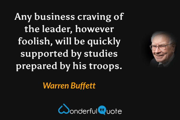 Any business craving of the leader, however foolish, will be quickly supported by studies prepared by his troops. - Warren Buffett quote.
