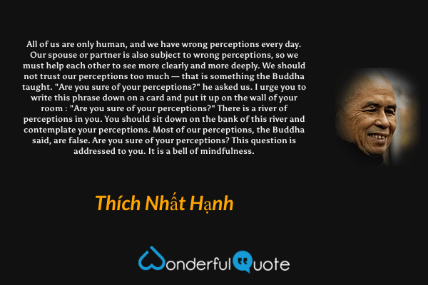 All of us are only human, and we have wrong perceptions every day. Our spouse or partner is also subject to wrong perceptions, so we must help each other to see more clearly and more deeply. We should not trust our perceptions too much — that is something the Buddha taught. "Are you sure of your perceptions?" he asked us. I urge you to write this phrase down on a card and put it up on the wall of your room : "Are you sure of your perceptions?" There is a river of perceptions in you. You should sit down on the bank of this river and contemplate your perceptions. Most of our perceptions, the Buddha said, are false. Are you sure of your perceptions? This question is addressed to you. It is a bell of mindfulness. - Thích Nhất Hạnh quote.