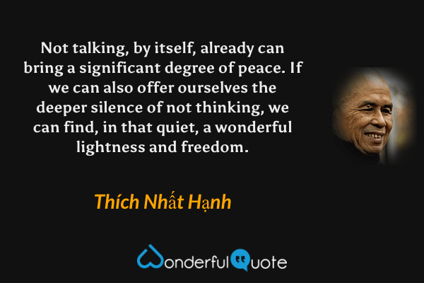 Not talking, by itself, already can bring a significant degree of peace. If we can also offer ourselves the deeper silence of not thinking, we can find, in that quiet, a wonderful lightness and freedom. - Thích Nhất Hạnh quote.