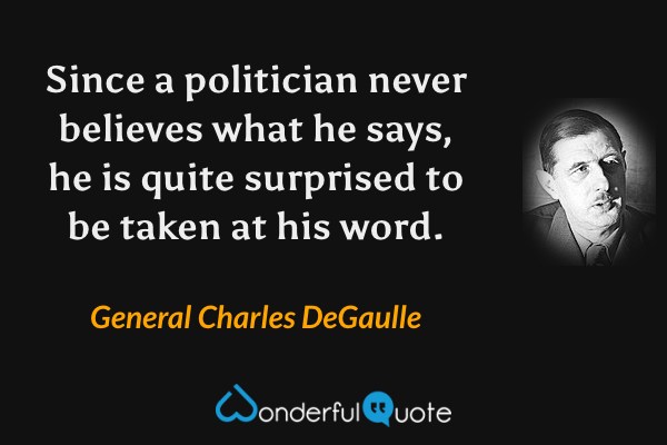 Since a politician never believes what he says, he is quite surprised to be taken at his word. - General Charles DeGaulle quote.