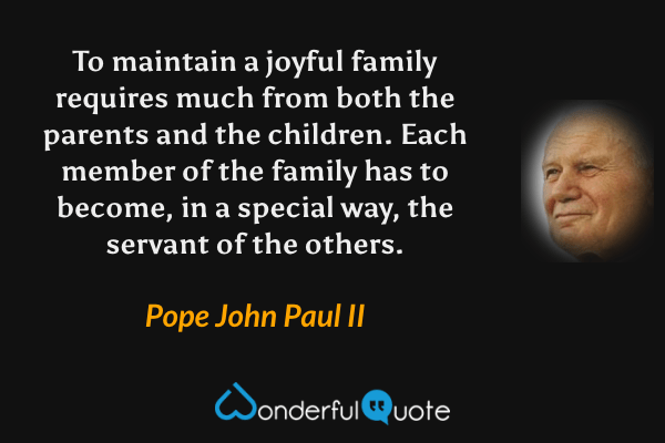 To maintain a joyful family requires much from both the parents and the children. Each member of the family has to become, in a special way, the servant of the others. - Pope John Paul II quote.