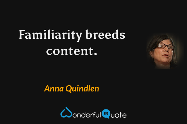 Familiarity breeds content. - Anna Quindlen quote.