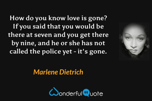How do you know love is gone? If you said that you would be there at seven and you get there by nine, and he or she has not called the police yet - it's gone. - Marlene Dietrich quote.