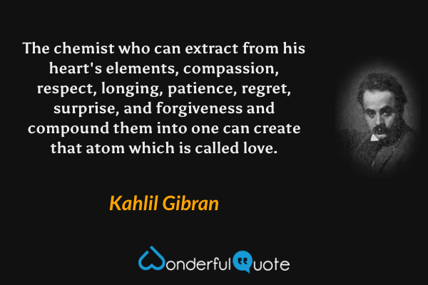 The chemist who can extract from his heart's elements, compassion, respect, longing, patience, regret, surprise, and forgiveness and compound them into one can create that atom which is called love. - Kahlil Gibran quote.