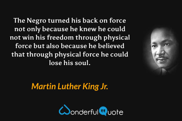 The Negro turned his back on force not only because he knew he could not win his freedom through physical force but also because he believed that through physical force he could lose his soul. - Martin Luther King Jr. quote.