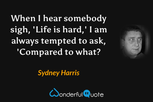 When I hear somebody sigh, 'Life is hard,' I am always tempted to ask, 'Compared to what? - Sydney Harris quote.