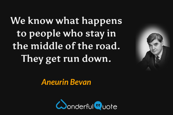 We know what happens to people who stay in the middle of the road. They get run down. - Aneurin Bevan quote.