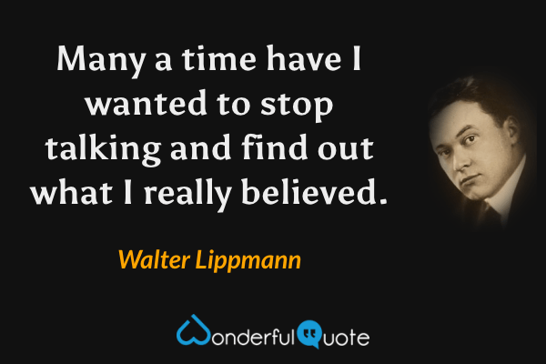 Many a time have I wanted to stop talking and find out what I really believed. - Walter Lippmann quote.