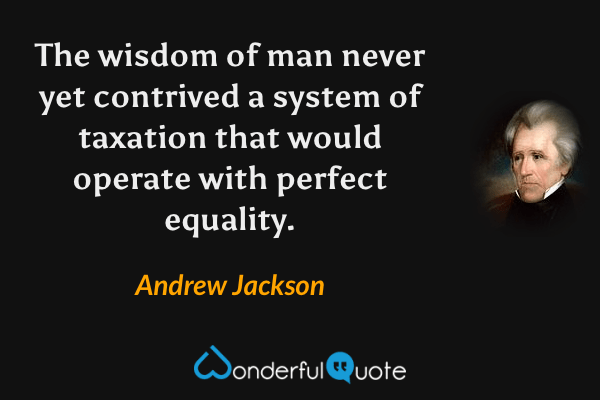 The wisdom of man never yet contrived a system of taxation that would operate with perfect equality. - Andrew Jackson quote.