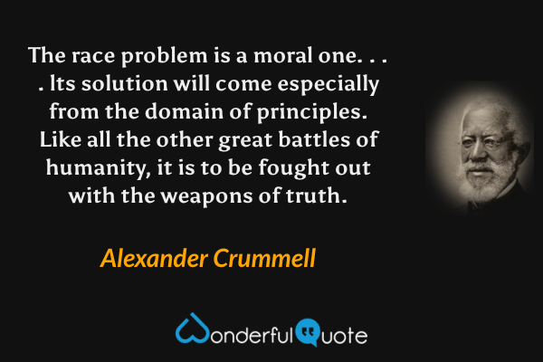 The race problem is a moral one. . . . lts solution will come especially from the domain of principles. Like all the other great battles of humanity, it is to be fought out with the weapons of truth. - Alexander Crummell quote.