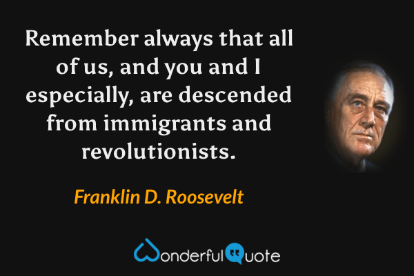 Remember always that all of us, and you and I especially, are descended from immigrants and revolutionists. - Franklin D. Roosevelt quote.
