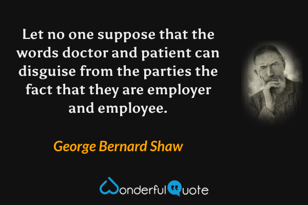 Let no one suppose that the words doctor and patient can disguise from the parties the fact that they are employer and employee. - George Bernard Shaw quote.