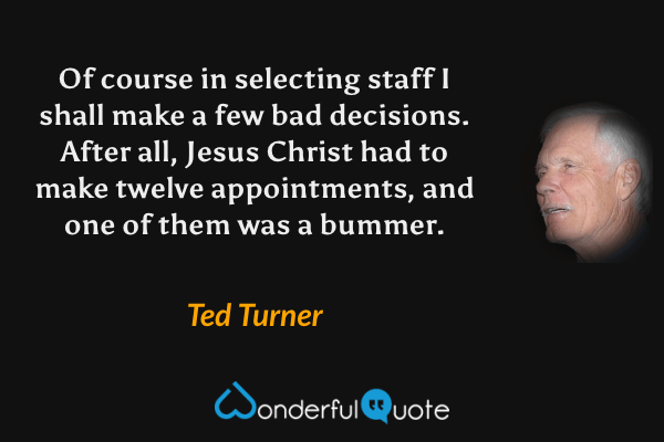 Of course in selecting staff I shall make a few bad decisions. After all, Jesus Christ had to make twelve appointments, and one of them was a bummer. - Ted Turner quote.