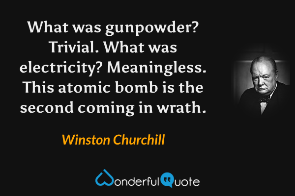 What was gunpowder? Trivial. What was electricity? Meaningless. This atomic bomb is the second coming in wrath. - Winston Churchill quote.