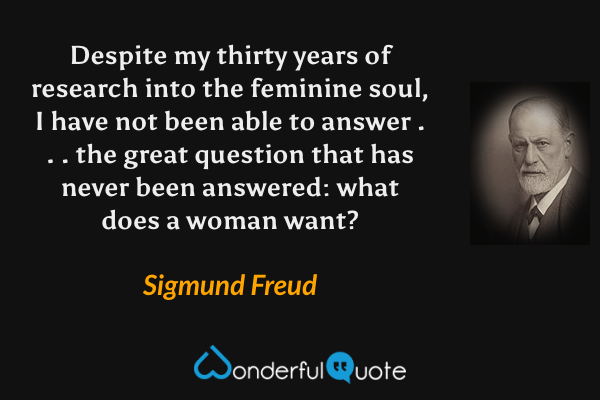 Despite my thirty years of research into the feminine soul, I have not been able to answer . . . the great question that has never been answered: what does a woman want? - Sigmund Freud quote.