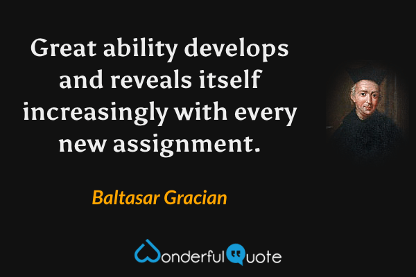 Great ability develops and reveals itself increasingly with every new assignment. - Baltasar Gracian quote.