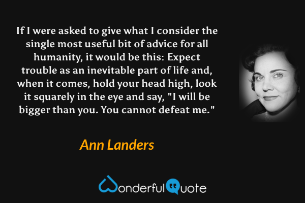 If I were asked to give what I consider the single most useful bit of advice for all humanity, it would be this: Expect trouble as an inevitable part of life and, when it comes, hold your head high, look it squarely in the eye and say, "I will be bigger than you.  You cannot defeat me." - Ann Landers quote.