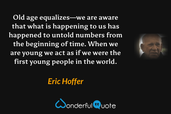 Old age equalizes—we are aware that what is happening to us has happened to untold numbers from the beginning of time.  When we are young we act as if we were the first young people in the world. - Eric Hoffer quote.