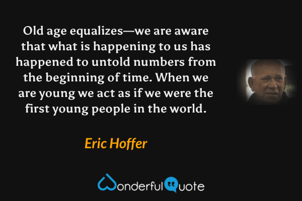 Old age equalizes—we are aware that what is happening to us has happened to untold numbers from the beginning of time. When we are young we act as if we were the first young people in the world. - Eric Hoffer quote.