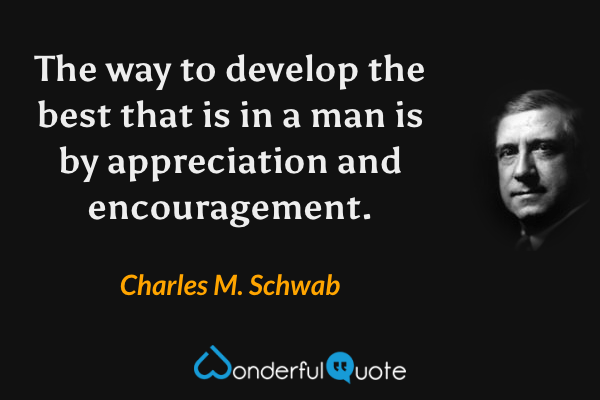 The way to develop the best that is in a man is by appreciation and encouragement. - Charles M. Schwab quote.