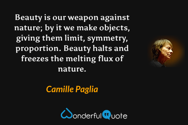 Beauty is our weapon against nature; by it we make objects, giving them limit, symmetry, proportion. Beauty halts and freezes the melting flux of nature. - Camille Paglia quote.