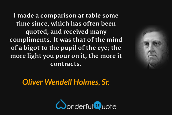 I made a comparison at table some time since, which has often been quoted, and received many compliments. It was that of the mind of a bigot to the pupil of the eye; the more light you pour on it, the more it contracts. - Oliver Wendell Holmes, Sr. quote.