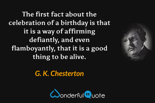 The first fact about the celebration of a birthday is that it is a way of affirming defiantly, and even flamboyantly, that it is a good thing to be alive. - G. K. Chesterton quote.