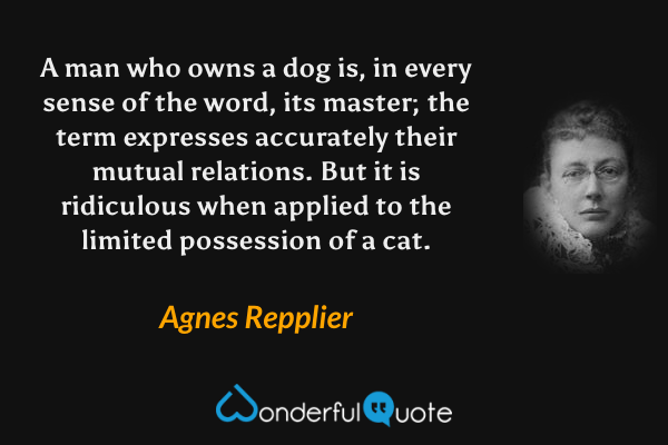 A man who owns a dog is, in every sense of the word, its master; the term expresses accurately their mutual relations.  But it is ridiculous when applied to the limited possession of a cat. - Agnes Repplier quote.