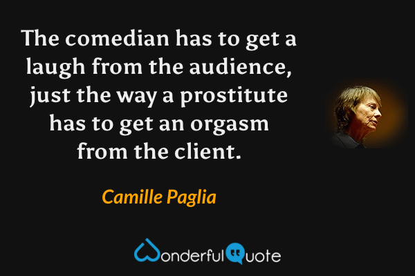 The comedian has to get a laugh from the audience, just the way a prostitute has to get an orgasm from the client. - Camille Paglia quote.