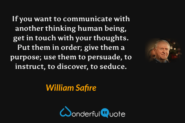 If you want to communicate with another thinking human being, get in touch with your thoughts.  Put them in order; give them a purpose; use them to persuade, to instruct, to discover, to seduce. - William Safire quote.