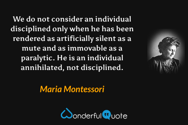 We do not consider an individual disciplined only when he has been rendered as artificially silent as a mute and as immovable as a paralytic.  He is an individual annihilated, not disciplined. - Maria Montessori quote.