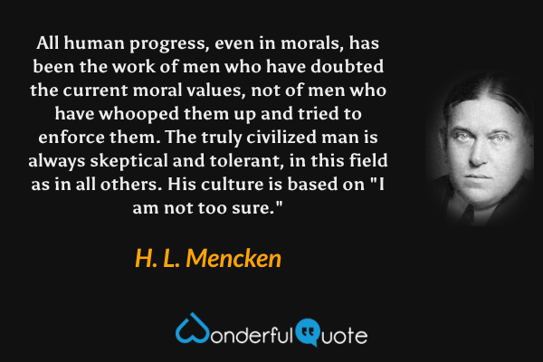 All human progress, even in morals, has been the work of men who have doubted the current moral values, not of men who have whooped them up and tried to enforce them. The truly civilized man is always skeptical and tolerant, in this field as in all others. His culture is based on "I am not too sure." - H. L. Mencken quote.