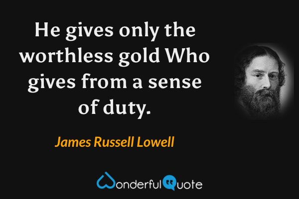 He gives only the worthless gold
Who gives from a sense of duty. - James Russell Lowell quote.