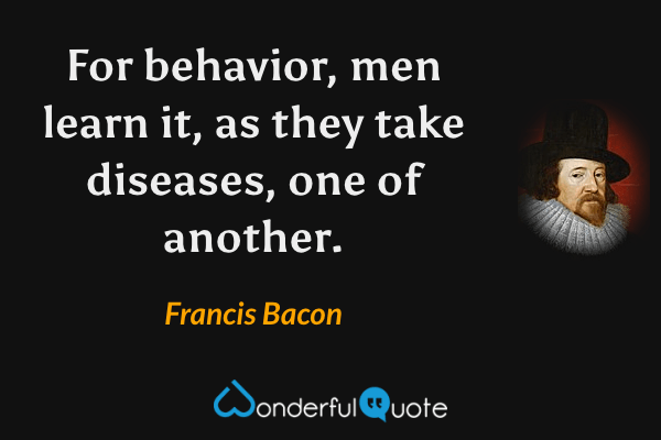 For behavior, men learn it, as they take diseases, one of another. - Francis Bacon quote.